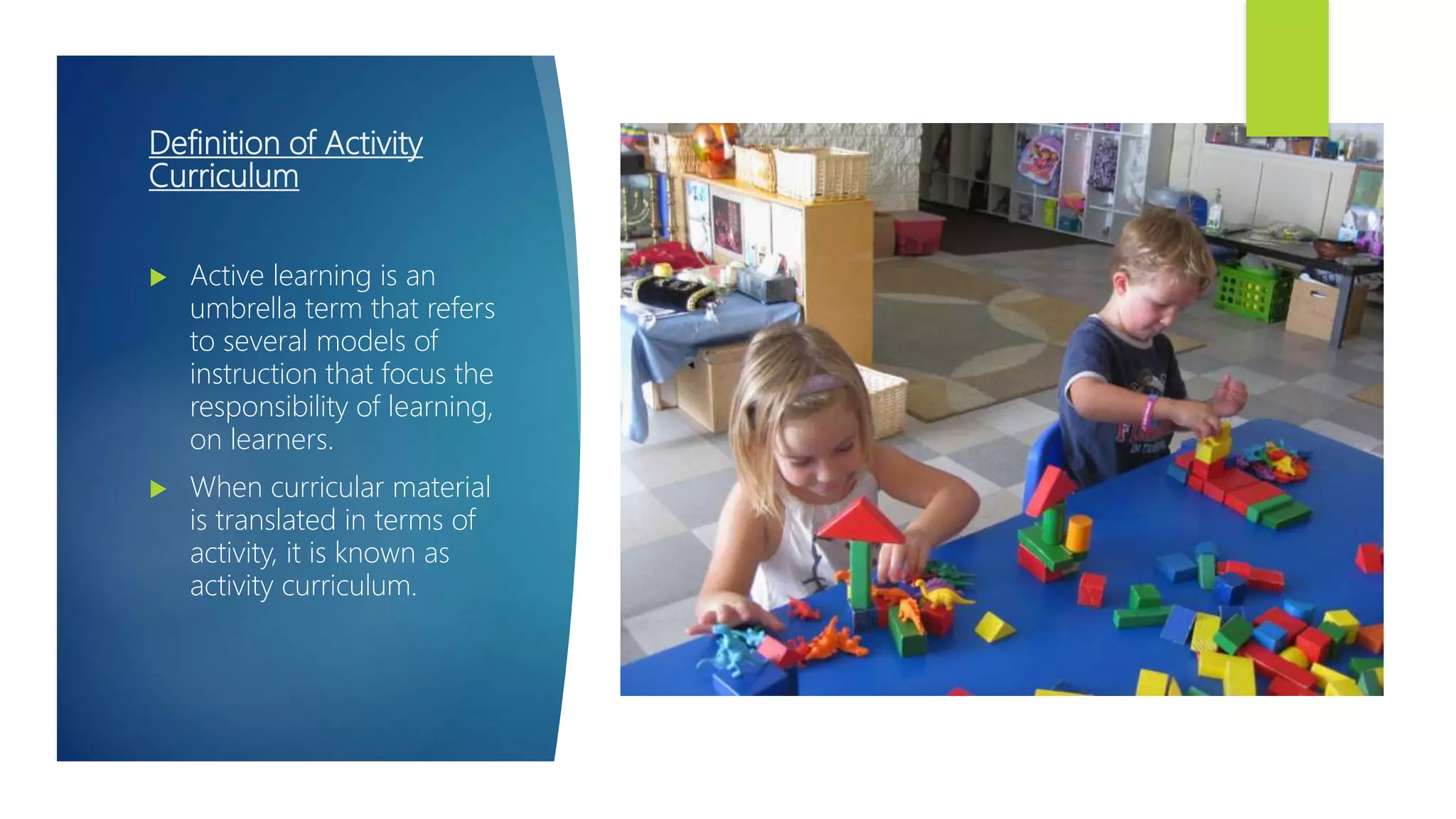 Definition of Activity
Curriculum
 Active learning is an
umbrella term that refers
to several models of
instruction that focus the
responsibility of learning,
on learners.
 When curricular material
is translated in terms of
activity, it is known as
activity curriculum.
 