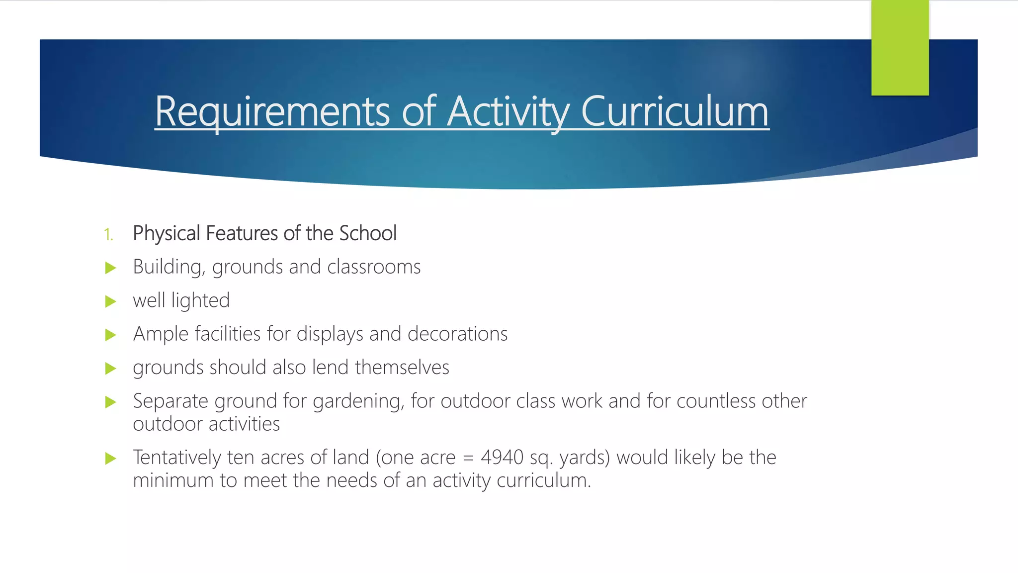 Requirements of Activity Curriculum
1. Physical Features of the School
 Building, grounds and classrooms
 well lighted
 Ample facilities for displays and decorations
 grounds should also lend themselves
 Separate ground for gardening, for outdoor class work and for countless other
outdoor activities
 Tentatively ten acres of land (one acre = 4940 sq. yards) would likely be the
minimum to meet the needs of an activity curriculum.
 
