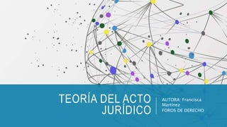 TEORÍA DEL ACTO
JURÍDICO
AUTORA: Francisca
Martínez
FOROS DE DERECHO
 