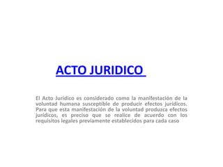 ACTO JURIDICO  El Acto Jurídico es considerado como la manifestación de la voluntad humana susceptible de producir efectos jurídicos. Para que esta manifestación de la voluntad produzca efectos jurídicos, es preciso que se realice de acuerdo con los requisitos legales previamente establecidos para cada caso  