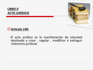 LIBRO II
ACTO JURÍDICO
Artículo 140:
El acto jurídico es la manifestación de voluntad
destinada a crear , regular , modificar o extinguir
relaciones jurídicas
 