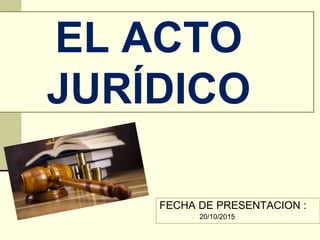 EL ACTO
JURÍDICO
FECHA DE PRESENTACION :
 20/10/2015
 