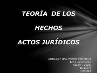 TEORÍA DE LOS
HECHOS
ACTOS JURÍDICOS
Institución Universitaria Politécnico
Gran Colombiano
Agosto / 2021.
Duqueiro
Moncada
 