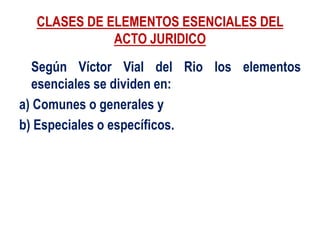 CLASES DE ELEMENTOS ESENCIALES DEL
ACTO JURIDICO
Según Víctor Vial del Rio los elementos
esenciales se dividen en:
a) Comunes o generales y
b) Especiales o específicos.
 