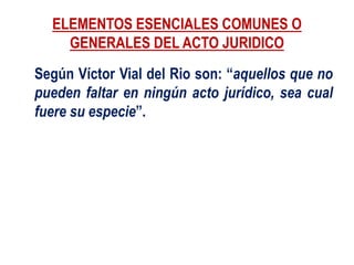 ELEMENTOS ESENCIALES COMUNES O
GENERALES DEL ACTO JURIDICO
Según Víctor Vial del Rio son: “aquellos que no
pueden faltar en ningún acto jurídico, sea cual
fuere su especie”.
 