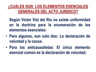 ¿CUÁLES SON LOS ELEMENTOS ESENCIALES
GENERALES DEL ACTO JURIDICO?
Según Víctor Vial del Rio no existe uniformidad
en la doctrina para la enumeración de los
elementos esenciales:
• Para algunos, son solo dos: La declaración de
voluntad y la causa.
• Para los anticausalistas: El único elemento
esencial común es la declaración de voluntad.
 