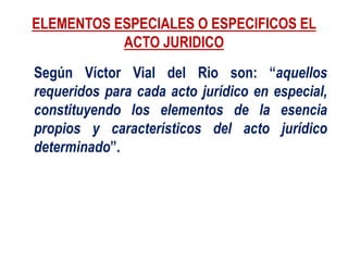 ELEMENTOS ESPECIALES O ESPECIFICOS EL
ACTO JURIDICO
Según Víctor Vial del Rio son: “aquellos
requeridos para cada acto jurídico en especial,
constituyendo los elementos de la esencia
propios y característicos del acto jurídico
determinado”.
 