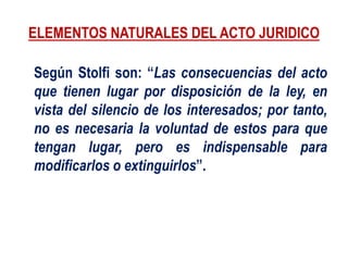 ELEMENTOS NATURALES DEL ACTO JURIDICO
Según Stolfi son: “Las consecuencias del acto
que tienen lugar por disposición de la ley, en
vista del silencio de los interesados; por tanto,
no es necesaria la voluntad de estos para que
tengan lugar, pero es indispensable para
modificarlos o extinguirlos”.
 
