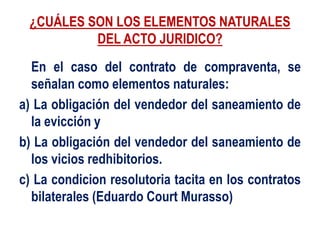 ¿CUÁLES SON LOS ELEMENTOS NATURALES
DEL ACTO JURIDICO?
En el caso del contrato de compraventa, se
señalan como elementos naturales:
a) La obligación del vendedor del saneamiento de
la evicción y
b) La obligación del vendedor del saneamiento de
los vicios redhibitorios.
c) La condicion resolutoria tacita en los contratos
bilaterales (Eduardo Court Murasso)
 