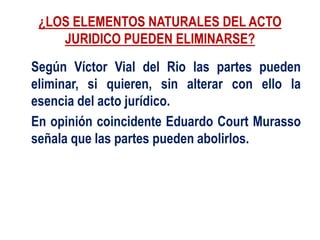 ¿LOS ELEMENTOS NATURALES DEL ACTO
JURIDICO PUEDEN ELIMINARSE?
Según Víctor Vial del Rio las partes pueden
eliminar, si quieren, sin alterar con ello la
esencia del acto jurídico.
En opinión coincidente Eduardo Court Murasso
señala que las partes pueden abolirlos.
 