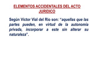 ELEMENTOS ACCIDENTALES DEL ACTO
JURIDICO
Según Víctor Vial del Rio son: “aquellas que las
partes pueden, en virtud de la autonomía
privada, incorporar a este sin alterar su
naturaleza”.
 