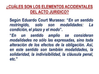 ¿CUÁLES SON LOS ELEMENTOS ACCIDENTALES
DEL ACTO JURIDICO?
Según Eduardo Court Murasso: “En un sentido
restringido, solo son modalidades: La
condición, el plazo y el modo”.
“En un sentido amplio se consideran
modalidades no sólo las expresadas, sino toda
alteración de los efectos de la obligación. Así,
en este sentido son también modalidades, la
solidaridad, la indivisibilidad, la cláusula penal,
etc.”
 