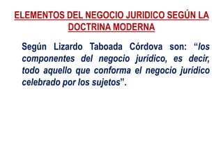 ELEMENTOS DEL NEGOCIO JURIDICO SEGÚN LA
DOCTRINA MODERNA
Según Lizardo Taboada Córdova son: “los
componentes del negocio jurídico, es decir,
todo aquello que conforma el negocio jurídico
celebrado por los sujetos”.
 