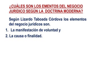 ¿CUÁLES SON LOS EMENTOS DEL NEGOCIO
JURIDICO SEGÚN LA DOCTRINA MODERNA?
Según Lizardo Taboada Córdova los elementos
del negocio jurídicos son.
1. La manifestación de voluntad y
2. La causa o finalidad.
 