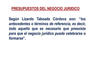 PRESUPUESTOS DEL NEGOCIO JURIDICO
Según Lizardo Taboada Córdova son: “los
antecedentes o términos de referencia, es decir,
todo aquello que es necesario que preexista
para que el negocio jurídico pueda celebrarse o
formarse”.
 
