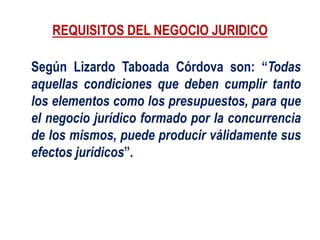 REQUISITOS DEL NEGOCIO JURIDICO
Según Lizardo Taboada Córdova son: “Todas
aquellas condiciones que deben cumplir tanto
los elementos como los presupuestos, para que
el negocio jurídico formado por la concurrencia
de los mismos, puede producir válidamente sus
efectos jurídicos”.
 