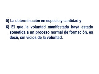 5) La determinación en especie y cantidad y
6) El que la voluntad manifestada haya estado
sometida a un proceso normal de formación, es
decir, sin vicios de la voluntad.
 