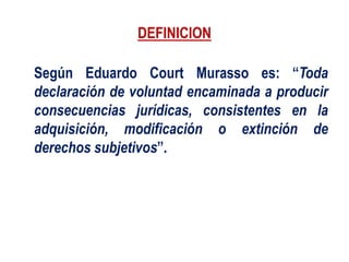 DEFINICION
Según Eduardo Court Murasso es: “Toda
declaración de voluntad encaminada a producir
consecuencias jurídicas, consistentes en la
adquisición, modificación o extinción de
derechos subjetivos”.
 