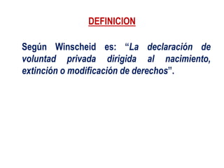 DEFINICION
Según Winscheid es: “La declaración de
voluntad privada dirigida al nacimiento,
extinción o modificación de derechos”.
 