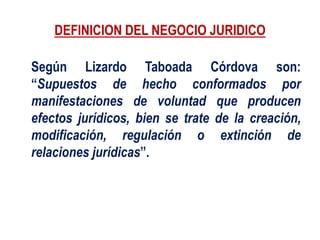 DEFINICION DEL NEGOCIO JURIDICO
Según Lizardo Taboada Córdova son:
“Supuestos de hecho conformados por
manifestaciones de voluntad que producen
efectos jurídicos, bien se trate de la creación,
modificación, regulación o extinción de
relaciones jurídicas”.
 
