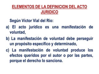 ELEMENTOS DE LA DEFINICION DEL ACTO
JURIDICO
Según Víctor Vial del Rio:
a) El acto jurídico es una manifestación de
voluntad,
b) La manifestación de voluntad debe perseguir
un propósito especifico y determinado,
c) La manifestación de voluntad produce los
efectos queridos por el autor o por las partes,
porque el derecho lo sanciona.
 