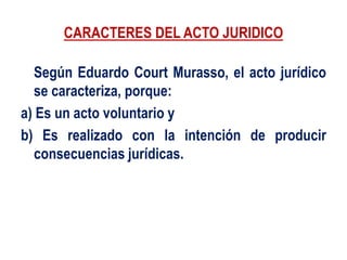 CARACTERES DEL ACTO JURIDICO
Según Eduardo Court Murasso, el acto jurídico
se caracteriza, porque:
a) Es un acto voluntario y
b) Es realizado con la intención de producir
consecuencias jurídicas.
 
