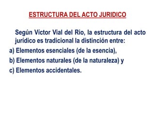 ESTRUCTURA DEL ACTO JURIDICO
Según Víctor Vial del Rio, la estructura del acto
jurídico es tradicional la distinción entre:
a) Elementos esenciales (de la esencia),
b) Elementos naturales (de la naturaleza) y
c) Elementos accidentales.
 