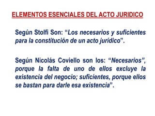 ELEMENTOS ESENCIALES DEL ACTO JURIDICO
Según Stolfi Son: “Los necesarios y suficientes
para la constitución de un acto jurídico”.
Según Nicolás Coviello son los: “Necesarios”,
porque la falta de uno de ellos excluye la
existencia del negocio; suficientes, porque ellos
se bastan para darle esa existencia”.
 