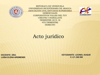 REPUBLICA DE VENEZUELA
UNIVERSIDAD BICENTENARIA DE ARAGUA
ASOCIACION CIVIL ESTUDIOS SUPERIORES
GERENCIALES
CORPORATIVOS VALLES DEL TUY
CREATEC-CHARALLAVE
TRIMESTRE 2019- III
4TO.TRIMESTRE
DERECHO
Acto jurídico
DOCENTE: DRA
LUISA ELENA ARISMENDI
ESTUDIANTE: LEONEL DUQUE
C.I.21.368.990
 