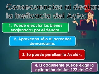 1. Puede ejecutar los bienes
enajenados por el deudor.

2. Aprovecha sólo al acreedor
demandante.
3. Se puede paralizar la Acción.
4. El adquiriente puede exigir la
aplicación del Art. 122 del C.C.

 