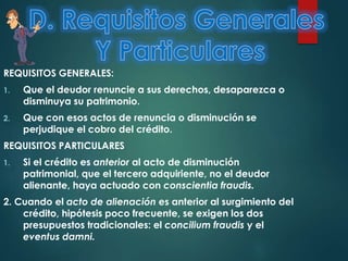 REQUISITOS GENERALES:
1.

Que el deudor renuncie a sus derechos, desaparezca o
disminuya su patrimonio.

2.

Que con esos actos de renuncia o disminución se
perjudique el cobro del crédito.

REQUISITOS PARTICULARES
1.

Si el crédito es anterior al acto de disminución
patrimonial, que el tercero adquiriente, no el deudor
alienante, haya actuado con conscientia fraudis.

2. Cuando el acto de alienación es anterior al surgimiento del
crédito, hipótesis poco frecuente, se exigen los dos
presupuestos tradicionales: el concilium fraudis y el
eventus damni.

 