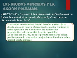 ARTICULO 198.- “no procede la declaración de ineficacia cuando se
trata del cumplimiento de una deuda vencida, si esta consta en
documento de fecha cierta”.
El acreedor no solamente tiene el el derecho cobro de la deuda,
El acreedor no solamente tiene derecho al al cobro de la
deuda, sino queobligación de ejercitar elejercitar el mismo en
sino que tiene la tiene la obligación de mismo en forma
forma oportuna. De lo contrario, las de prescripción, y de
oportuna. De lo contrario, las acciones acciones de
caducidad le y de oponibles.
prescripción, seráncaducidad le serán oponibles.
En el caso del art.198, se se le permite plantear la acción
En el caso del art.198, nono le permite plantear la acción pauliana
cuando cuando el acreedor su ejercito al derecho al
paulianael acreedor no ejercitono derecho sucobro normalcobro
oportunamente.
normal oportunamente.

 