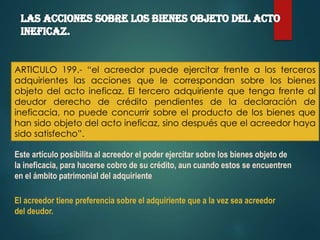 ARTICULO 199.- “el acreedor puede ejercitar frente a los terceros
adquirientes las acciones que le correspondan sobre los bienes
objeto del acto ineficaz. El tercero adquiriente que tenga frente al
deudor derecho de crédito pendientes de la declaración de
ineficacia, no puede concurrir sobre el producto de los bienes que
han sido objeto del acto ineficaz, sino después que el acreedor haya
sido satisfecho”.
Este artículo posibilita al acreedor el poder ejercitar sobre los bienes objeto de
la ineficacia, para hacerse cobro de su crédito, aun cuando estos se encuentren
en el ámbito patrimonial del adquiriente.
El acreedor tiene preferencia sobre el adquiriente que a la vez sea acreedor
del deudor.

 