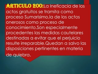 ARTICULO 200:La Ineficacia de los

actos gratuitos se tramita como
proceso Sumarisimo,la de los actos
onerosos como proceso de
conocimiento.Son especialmente
procedentes las medidas cautelares
destinadas a evitar que el perjuicio
resulte irreparable.Quedan a salvo las
disposiciones pertinentes en materia
de quiebra.

 