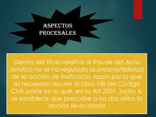 ASPECTOS
PROCESALES

Dentro del título relativo al fraude del Acto
Jurídico no se ha regulado la prescriptibilidad
de la acción de ineficacia, razón por la que
es necesario recurrir al Libro VIII del Código
Civil, parte en la que, en su Art 2001, inciso 4,
se establece que prescribe a los dos aÑos la
acción revocatoria

 