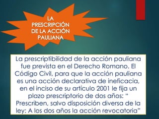 La prescriptibilidad de la acción pauliana
fue prevista en el Derecho Romano. El
Código Civil, para que la acción pauliana
es una acción declarativa de ineficacia,
en el inciso de su artículo 2001 le fija un
plazo prescriptorio de dos años: “
Prescriben, salvo disposición diversa de la
ley: A los dos años la acción revocatoria”

 