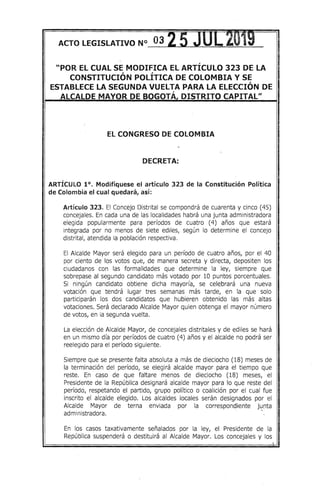 ACTO LEGISLATIVO N° 03 25 ~ _..2' f' ~t
"POR EL CUAL SE MODIFICA EL ARTÍCULO 323 DE LA
CONSTITUCIÓN POLÍTICA DE COLOMBIA Y SE
ESTABLECE LA SEGUNDA VUELTA PARA LA ELECCIÓN DE,
ALCALDE MAYOR DE BOGOTA, DISTRITO CAPITAL"
EL CONGRESO DE COLOMBIA
DECRETA:
ARTÍCULO 1°. Modifíquese el artículo 323 de la Constitución Política
de Colombia el cual quedará, así:
Artículo 323. El Concejo Distrital se compondrá de cuarenta y cinco (45)
concejales. En cada una de las localidades habrá una junta administradora
elegida popularmente para períodos de cuatro (4) años que estará
integrada por no menos de siete ediles, según lo determine el concejo
distrital, atendida la población respectiva.
El Alcalde Mayor será elegido para un período de cuatro años, por el 40
por ciento de los votos que, de manera secreta y directa, depositen los
ciudadanos con las formalidades que determine la ley, siempre que
sobrepase al segundo candidato más votado por 10 puntos porcentuales.
Si ningún candidato obtiene dicha mayoría, se celebrará una nueva
votación que tendrá lugar tres semanas más tarde, en la que solo
participarán los dos candidatos que hubieren obtenido las más altas
votaciones. Será declarado Alcalde Mayor quien obtenga el mayor número
de votos, en la segunda vuelta.
La elección de Alcalde Mayor, de concejales distritales y de ediles se hará
en un mismo día por períodos de cuatro (4) años y el alcalde no podrá ser
reelegido para el período siguiente.
Siempre que se presente falta absoluta a más de dieciocho (18) meses de
la terminación del período, se elegirá alcalde mayor para el tiempo que
reste. En caso de que faltare menos de dieciocho (18) meses, el
Presidente de la República designará alcalde mayor para lo que reste del
período, respetando el partido, grupo político o coalición por el cual fue
inscrito el alcalde elegido. Los alcaldes locales serán designados por el
Alcalde Mayor de terna enviada por la correspondiente jutlta
administradora. .
En los casos taxativamente señalados por la ley, el Presidente de la
República suspenderá o destituirá al Alcalde Mayor. Los concejales y los
. 1
 