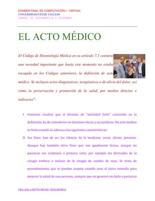 EXAMEN FINAL DE COMPUTACIÓN I - VIRTUAL
UNIVERSIDAD CÉSAR VALLEJO
CENTRO DE INFORMÁTICA Y SISTEMAS
HELLEN LISETH RIVAS YZQUIERDO
EL ACTO MÉDICO
El Código de Deontología Médica en su artículo 7.1 contiene
una novedad importante que hasta este momento no estaba
recogida en los Códigos anteriores, la definición de acto
médico. Se incluyen actos diagnósticos, terapéuticos o de alivio del dolor, así
como la preservación y promoción de la salud, por medios directos e
indirectos".
I. Conviene resaltar que el término de "actividad lícita" contenido en la
definición, ha de entenderse en términos éticos y no jurídicos. Un acto médico
es lícito cuando se adecua a las siguientes características:
II. Sus fines: han de ser los clásicos de la medicina: curar, aliviar, prevenir.
Aunque hay también otros fines que son igualmente lícitos, aunque no
parezcan tan evidentes a primera vista: por ejemplo los derivados de la
cirugía estética o incluso de la cirugía de cambio de sexo. Se trata de
procedimientos que se pueden aceptar cuando sean el único remedio para
mejorar la salud de una persona, siempre que no generen un daño o perjuicio
 