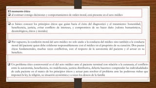 El momento ético
 al contraer consigo decisiones y comportamientos de orden moral, está presente en el acto médico
 es básico conocer los principios éticos que guían hacia el éxito del diagnosticó y el tratamiento: honestidad,
beneficencia, justicia, evitar conflicto de intereses, y compromisos de no hacer daño (valores humanísticos,
deontológicos, éticos y morales)
 Por supuesto, la condición moral del acto médico no solo atañe a la conducta del médico sino también a la conducta
moral del paciente quien debe colaborar responsablemente con el médico en el propósito de su curación. Dos pautas
éticas fundamentales, muchas veces conflictivas, son: el respecto de la autonomía del paciente y el actuar en su
beneficio.
 Un problema ético controversial es el del acto médico ante el paciente terminal con relación a la eutanasia; el conflicto
entre la autonomía, beneficencia, no maleficencia, justicia distributiva, debería hacernos comprender las individualidades
de cada paciente en el marco de los principios éticos y actuar para resolver el problema ante las poderosas trabas que
imponen la ley, la religión, su situación económica y a veces los deseos de la familia
 