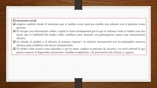 El momento social
 empieza también desde el momento que el médico como persona entabla una relación con el paciente como
persona.
 El recoger una información válida y captar la razón fundamental por la que el enfermo visita al médico son dos
metas que la habilidad del médico debe establecer para alcanzar con participación mutua una comunicación
efectiva.
 La mirada, la palabra y el silencio, el contacto manual y la relación instrumental son los principales recursos
técnicos para establecer una buena comunicación.
 El médico debe actuar como educador y, por lo tanto, explicar al paciente de acuerdo a su nivel cultural lo que
piensa respecto al diagnóstico, pronóstico, medidas terapéuticas y de prevención más eficaces y seguras.
 