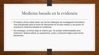 Medicina basada en la evidencia
• El medico clínico debe hacer uso de los hallazgos de investigación biomédica
mas actualizada para la toma de decisiones en el acto medico y asi poner en
practica la medicina basada en evidencia.
• Sin embargo, el clínico bajo el criterio que “no existen enfermedades sino
enfermos” deberá utilizar su experiencia, juicio y raciocinio lógico para tomar
decisiones.
 