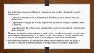 • Los factores que pueden modificar la vigencia del acto medico y la relación medico-
paciente son:
• La practica de una medicina adiagnóstica; desafortunadamente cada vez mas
desarrollada.
• La perdida de la figura del medico responsable de manera principal y continua ante
el paciente.
• La participación de profesionales especialistas en diversas disciplinas en la atención
de un paciente.
• El agente terapéutico mas usado por el medico clínico es el medicamento, por ello, para
evitar las posibilidades de injuria,el medico no solo debe conocer la enfermedad actual,
si no el estado general del paciente, a fin de elegir un medicamento adecuado.
• Si el medico que conoce su prescripción no tiene buena comunicación, no educa ni
advierte al paciente romperá la relación creando una desconfianza en el paciente
 