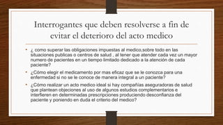 Interrogantes que deben resolverse a fin de
evitar el deterioro del acto medico
• ¿ como superar las obligaciones impuestas al medico,sobre todo en las
situaciones publicas o centros de salud , al tener que atender cada vez un mayor
numero de pacientes en un tiempo limitado dedicado a la atención de cada
paciente?
• ¿Cómo elegir el medicamento por mas eficaz que se le conozca para una
enfermedad si no se le conoce de manera integral a un paciente?
• ¿Cómo realizar un acto medico ideal si hay compañías aseguradoras de salud
que plantean objeciones al uso de algunos estudios complementarios e
interfieren en determinadas prescripciones produciendo desconfianza del
paciente y poniendo en duda el criterio del medico?
 