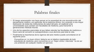Palabras finales
• El riesgo amenazador nos hace pensar en la necesidad de una reconstrucción del
pensamiento medico y en particular de la medicina clínica, inc¿vocando a una mayor
dedicación de todas las instituciones de salud del país, en especial a las
universidades que cuentan con facultades de medicina, para transmitir a
generaciones medicas futuras.
• Uno de los aspectos esenciales al que deben atender las facultades de medicina a
futuro será de convertir en autoaprendices a sus alumnos paa toda la vida.
• Finalmente la importancia de la vigencia del acto medico puede concretarse en el
siguiente juicio:
Convertirse en ‘un buen clínico’ debería ser el objetivo inaplazable de todo
estudiante de medicina, pero convertirse en un ‘mejor clínico internista’ ha de ser
una ambición de cualquier medico en ejercicio.
 