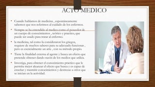 ACTO MEDICO
• Cuando hablamos de medicina , espontáneamente
sabemos que nos referimos al cuidado de los enfermos.
• Siempre se ha entendido al medico como el poseedor de
un cuerpo de conocimientos , teórico y practico, que
puede ser usado para tratar al enfermo.
• la medicina, tal como la consideraron los griegos,
requiere de muchos saberes para su adecuado funcionar ,
pero es esencialmente un arte , con su método propio.
• Tiene la finalidad externa al agente y busca un efecto que
pretende obtener dando razón de los medios que utiliza.
• Investiga, para obtener el conocimiento practico que le
permita mejor alcanzar el efecto que busca y es capaz de
enseñar y trasmitir conocimientos y destrezas a otros que
se inician en la actividad.
 