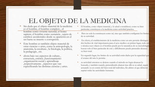 EL OBJETO DE LA MEDICINA
• Sin duda que el objeto material de la medicina
es el hombre, el hombre completo , el
hombre como viviente racional, el homo
sapiens, el hombre como sustancia , sujeto de
cambios accidentales desde su aparición en el
ser hasta su muerte o corrupción.
• Este hombre es también objeto material de
otras ciencias o artes, como la antropología, la
anatomía, la escultura , la fisiología, la política,
la pedagogía , etc.
• ahora bajo sus aspectos de cultura ,
estructura, estética ,funcionamiento
,organización social y aprendizaje
,respectivamente , aspectos que van
especificando las distintas ciencias y artes.
• El hombre, como objeto material, y la salud a restablecer, como su bien
particular, constituyen a la medicina como actividad practica.
• Pero no solo la constituyen como tal, sino que también configuran los limites
de su actividad.
• En efecto, el establecimiento de la medicina como un arte permite distinguir
dos hechos de vital importancia para el acto medico: en primer lugar, todo arte
o técnica cuyo objeto es el hombre puede por la naturaleza de su metodología
buscar solo el bien particular de este y difícilmente puede pretender alcanzar
su bien total.
• En segundo lugar, los limites de su actividad están dados por la capacidad que
el avance del arte le permite .
• su actividad entonces se detiene cuando el método no logra alcanzar lo
buscado, y también cuando, pretendiendo abarcar mas allá se su salud, seguir
actuando va en contra del bien total del individuo, fin ultimo al que debieran
aspirar todas las actividades humanas.
 