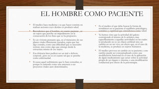 EL HOMBRE COMO PACIENTE
• El medico hace medicina y su que hacer consiste en
realizar acciones cuyo destino es producir salud.
• Recordemos que el hombre, en cuanto paciente , es
un sujeto que percibe un impedimento en la
consecución de los fines que se ha propuesto.
• Es un viviente pensante que, en el transcurso de sus
planes vitales libremente trazados, capta que hay
algo extraño, como una dificultad que es necesario
sortear, sino como algo que emerge desde la
estructura misma de ese sujeto.
• Esa dolencia bien pudiera ser un mal o defecto
corporal , pero no es en cuanto tal que se percibe
como enfermedad.
• Si causa aquel sufrimiento que lo hace consultar, es
porque lo entiende como una amenaza a sus
proyectos vitales auto determinados.
• Es el medico el que debe buscar la forma de
restablecer en su paciente el equilibrio psicológico,
somático y espiritual que entendemos como salud.
• Ya hemos visto que la actividad del galeno
corresponde al terreno de lo artístico, mas
específicamente a aquellas actividades en las cuales
lo producido no es un objeto artificial sino un
cambio en un ser vivo, un efecto que, en el caso de
la medicina, se produce en sujetos humanos.
• El medico provoca un cambio en su paciente y este
cambio puede ser conceptualizado como una
modificación funcional en el caso de la aplicación
de algún medicamento que actué sobre la actividad
propia de un órgano o sistema, o una modificación
conductual por efecto de la psicoterapia.
 