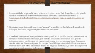 El criterio de normalidad
• La normalidad a la que debe hacer referencia el galeno no es fácil de establecer; ella guarda
relación con criterios de frecuencia estadística, en cuanto a características físicas y
funcionales de todos los individuos pertenecientes al grupo etario y racial del paciente en
cuestión.
• Recordemos que lo considerado como “normal” se establece sobre la base de estudios de
hallazgos frecuentes en grandes poblaciones de individuos.
• a modo de ejemplo– un solo parámetro, como podría ser la presión arterial, veremos que los
límites de normalidad se establecen, por un lado, estudiando las cifras en esas grandes
poblaciones, pero también por los efectos nocivos que provoca cierta cantidad de presión
arterial sobre los distintos órganos del cuerpo. Es sabido que ciertos individuos sufren esos
mismos daños con cifras tensionales dentro del rango de normalidad, y otros no los padecen
con cifras consideradas por todos como absolutamente anormales.
 