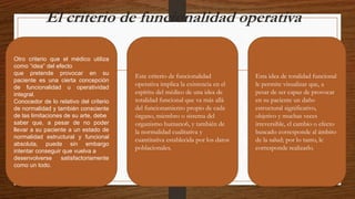 El criterio de funcionalidad operativa
Otro criterio que el médico utiliza
como “idea” del efecto
que pretende provocar en su
paciente es una cierta concepción
de funcionalidad u operatividad
integral.
Conocedor de lo relativo del criterio
de normalidad y también consciente
de las limitaciones de su arte, debe
saber que, a pesar de no poder
llevar a su paciente a un estado de
normalidad estructural y funcional
absoluta, puede sin embargo
intentar conseguir que vuelva a
desenvolverse satisfactoriamente
como un todo.
Este criterio de funcionalidad
operativa implica la existencia en el
espíritu del médico de una idea de
totalidad funcional que va más allá
del funcionamiento propio de cada
órgano, miembro o sistema del
organismo humano6, y también de
la normalidad cualitativa y
cuantitativa establecida por los datos
poblacionales.
Esta idea de totalidad funcional
le permite visualizar que, a
pesar de ser capaz de provocar
en su paciente un daño
estructural significativo,
objetivo y muchas veces
irreversible, el cambio o efecto
buscado corresponde al ámbito
de la salud; por lo tanto, le
corresponde realizarlo.
 