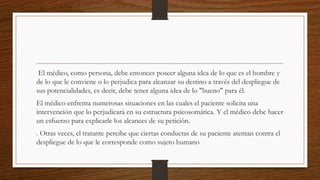 El médico, como persona, debe entonces poseer alguna idea de lo que es el hombre y
de lo que le conviene o lo perjudica para alcanzar su destino a través del despliegue de
sus potencialidades, es decir, debe tener alguna idea de lo "bueno" para él.
El médico enfrenta numerosas situaciones en las cuales el paciente solicita una
intervención que lo perjudicará en su estructura psicosomática. Y el médico debe hacer
un esfuerzo para explicarle los alcances de su petición.
. Otras veces, el tratante percibe que ciertas conductas de su paciente atentan contra el
despliegue de lo que le corresponde como sujeto humano
 